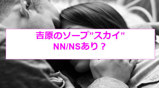 SKY(スカイ)吉原ソープのNS.NN(生中出し)体験談や口コミや感想